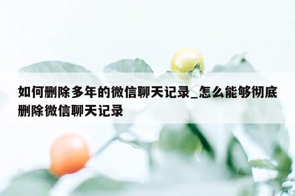 如何删除多年的微信聊天记录_怎么能够彻底删除微信聊天记录