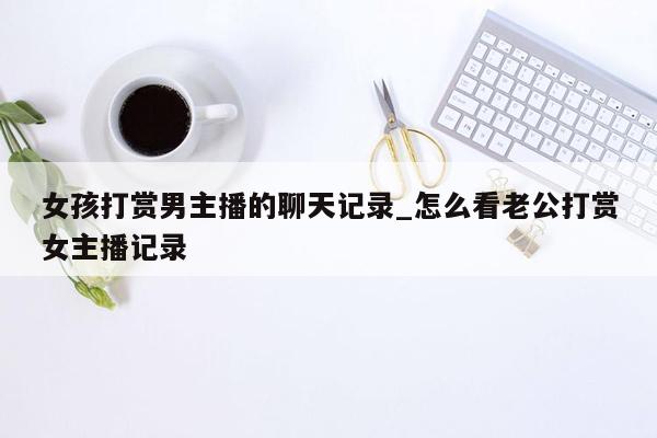 女孩打赏男主播的聊天记录_怎么看老公打赏女主播记录