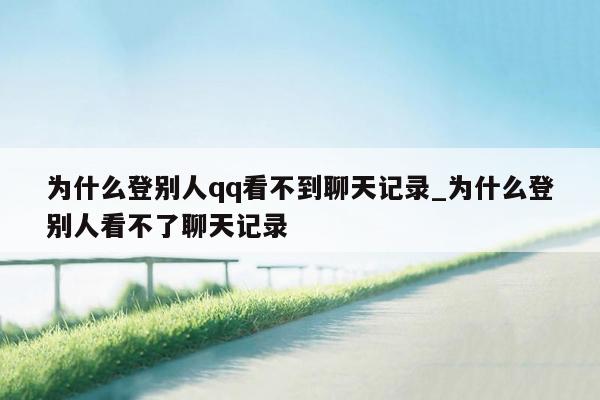 为什么登别人qq看不到聊天记录_为什么登别人看不了聊天记录