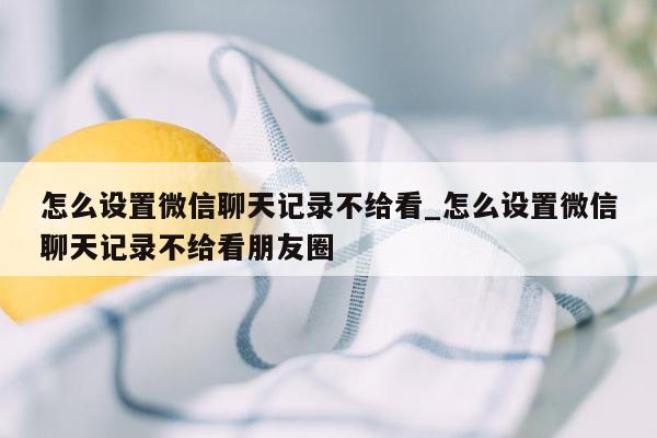 怎么设置微信聊天记录不给看_怎么设置微信聊天记录不给看朋友圈