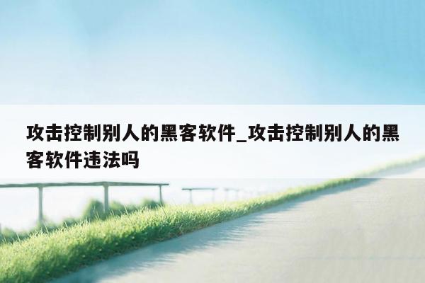 攻击控制别人的黑客软件_攻击控制别人的黑客软件违法吗