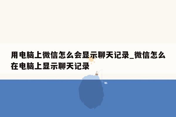 用电脑上微信怎么会显示聊天记录_微信怎么在电脑上显示聊天记录