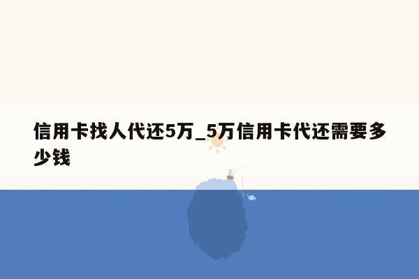 信用卡找人代还5万_5万信用卡代还需要多少钱