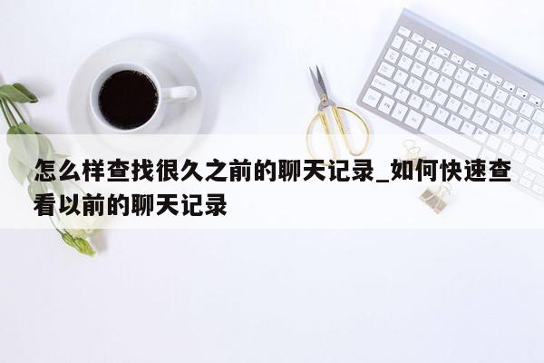 怎么样查找很久之前的聊天记录_如何快速查看以前的聊天记录