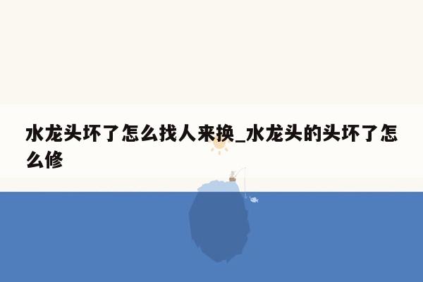 水龙头坏了怎么找人来换_水龙头的头坏了怎么修