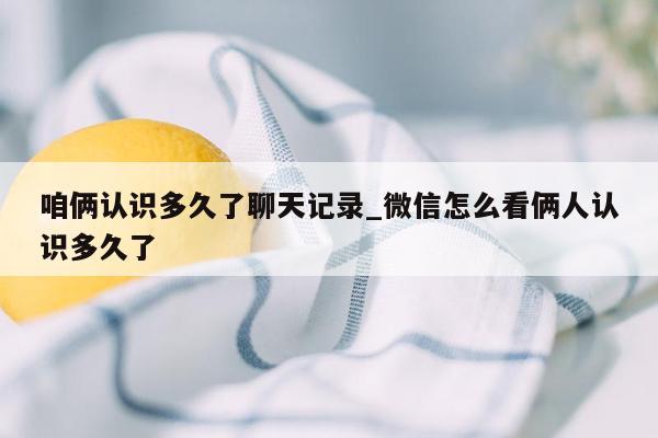 咱俩认识多久了聊天记录_微信怎么看俩人认识多久了