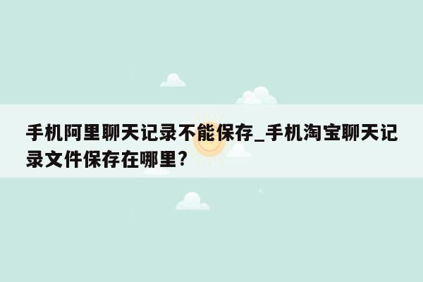 手机阿里聊天记录不能保存_手机淘宝聊天记录文件保存在哪里?