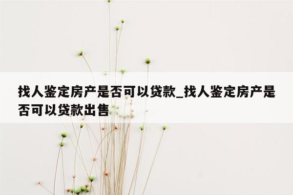 找人鉴定房产是否可以贷款_找人鉴定房产是否可以贷款出售