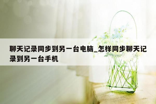 聊天记录同步到另一台电脑_怎样同步聊天记录到另一台手机