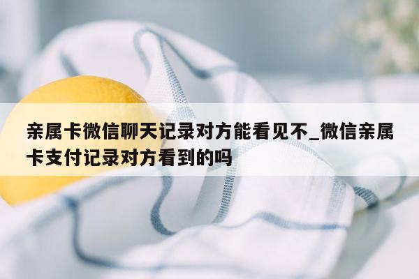 亲属卡微信聊天记录对方能看见不_微信亲属卡支付记录对方看到的吗