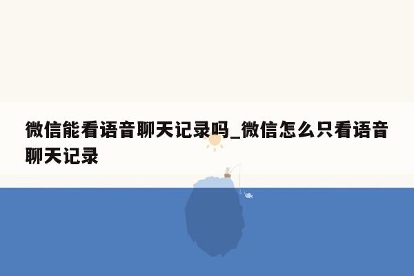 微信能看语音聊天记录吗_微信怎么只看语音聊天记录