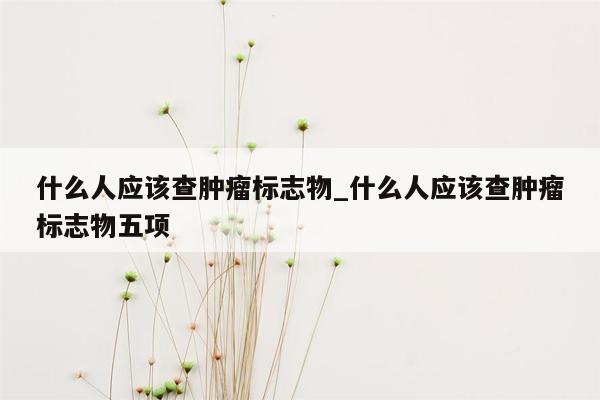 什么人应该查肿瘤标志物_什么人应该查肿瘤标志物五项