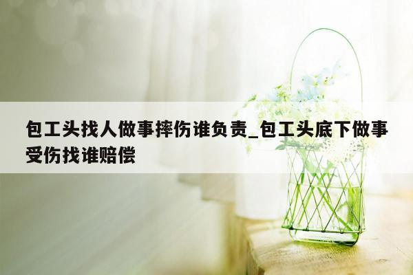 包工头找人做事摔伤谁负责_包工头底下做事受伤找谁赔偿