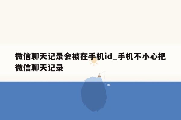 微信聊天记录会被在手机id_手机不小心把微信聊天记录