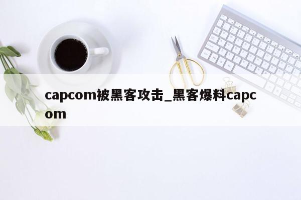 capcom被黑客攻击_黑客爆料capcom