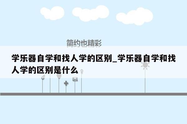 学乐器自学和找人学的区别_学乐器自学和找人学的区别是什么