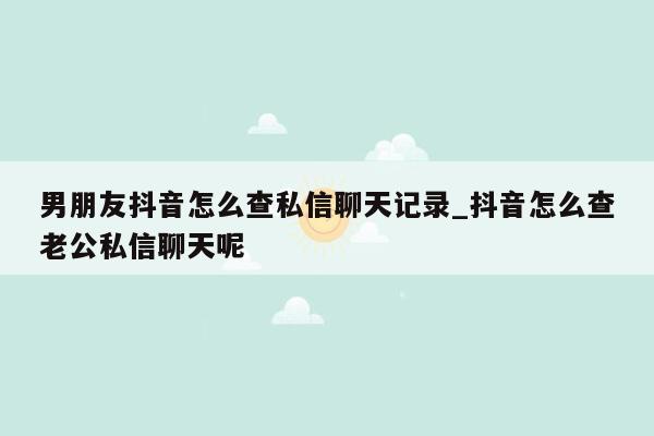 男朋友抖音怎么查私信聊天记录_抖音怎么查老公私信聊天呢