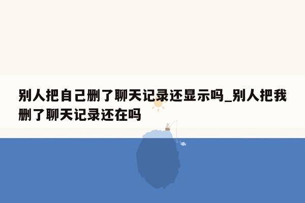 别人把自己删了聊天记录还显示吗_别人把我删了聊天记录还在吗