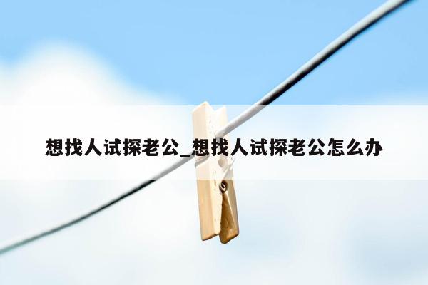 想找人试探老公_想找人试探老公怎么办