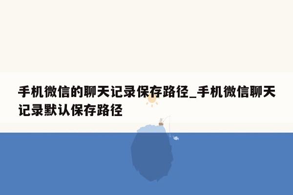 手机微信的聊天记录保存路径_手机微信聊天记录默认保存路径