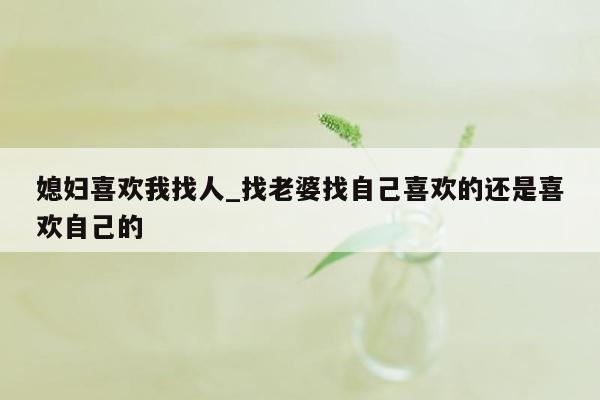 媳妇喜欢我找人_找老婆找自己喜欢的还是喜欢自己的