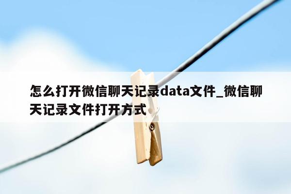 怎么打开微信聊天记录data文件_微信聊天记录文件打开方式