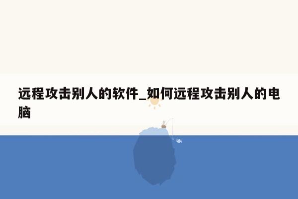 远程攻击别人的软件_如何远程攻击别人的电脑