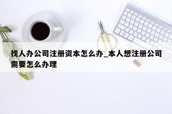 找人办公司注册资本怎么办_本人想注册公司需要怎么办理