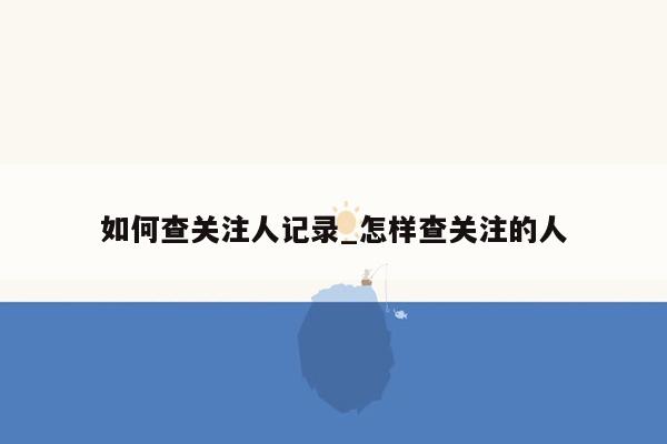 如何查关注人记录_怎样查关注的人