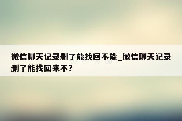 微信聊天记录删了能找回不能_微信聊天记录删了能找回来不?