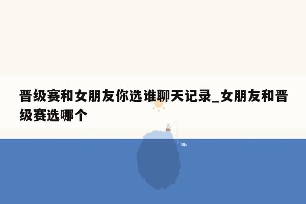 晋级赛和女朋友你选谁聊天记录_女朋友和晋级赛选哪个