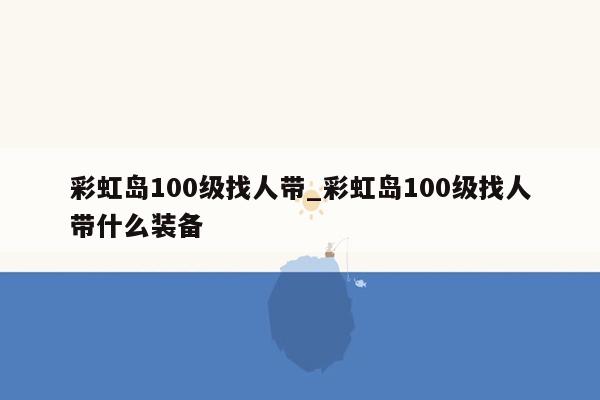 彩虹岛100级找人带_彩虹岛100级找人带什么装备