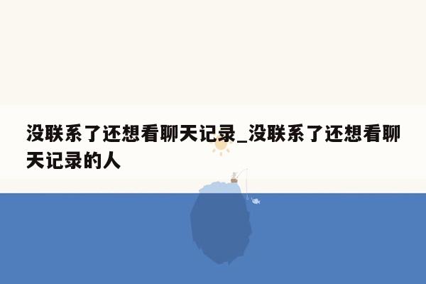 没联系了还想看聊天记录_没联系了还想看聊天记录的人