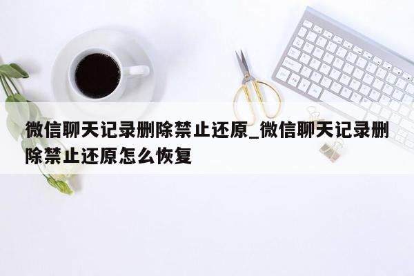 微信聊天记录删除禁止还原_微信聊天记录删除禁止还原怎么恢复