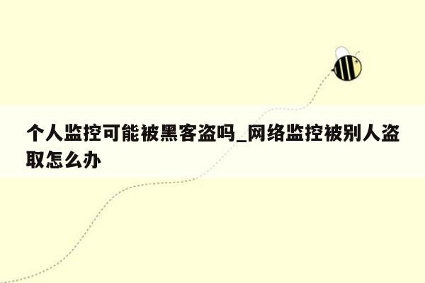 个人监控可能被黑客盗吗_网络监控被别人盗取怎么办