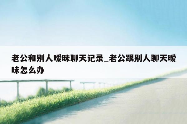 老公和别人暧昧聊天记录_老公跟别人聊天暧昧怎么办