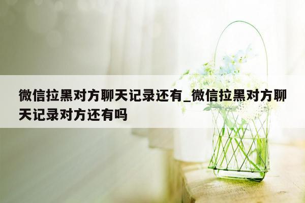 微信拉黑对方聊天记录还有_微信拉黑对方聊天记录对方还有吗