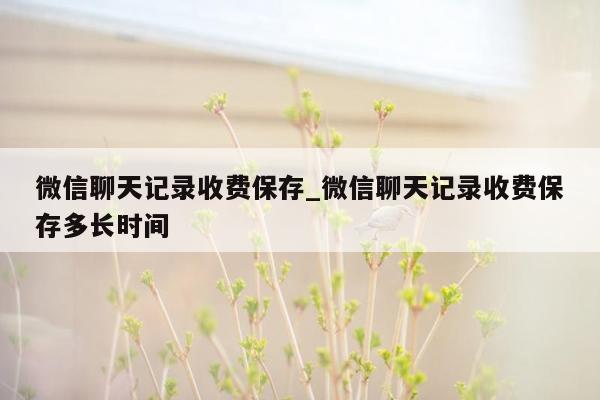 微信聊天记录收费保存_微信聊天记录收费保存多长时间