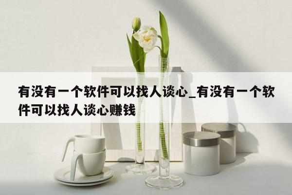 有没有一个软件可以找人谈心_有没有一个软件可以找人谈心赚钱