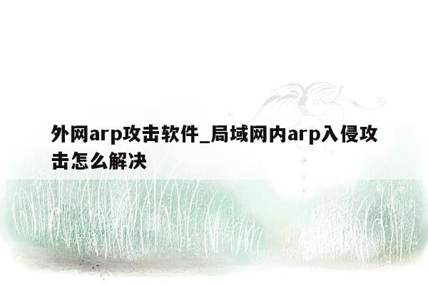 外网arp攻击软件_局域网内arp入侵攻击怎么解决