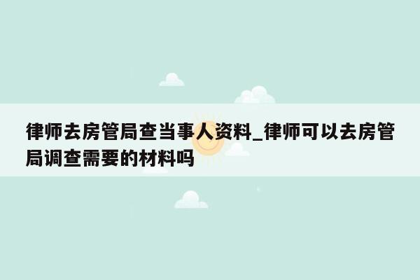 律师去房管局查当事人资料_律师可以去房管局调查需要的材料吗