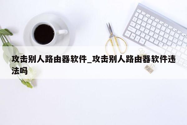 攻击别人路由器软件_攻击别人路由器软件违法吗