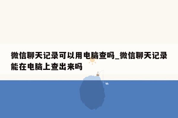 微信聊天记录可以用电脑查吗_微信聊天记录能在电脑上查出来吗