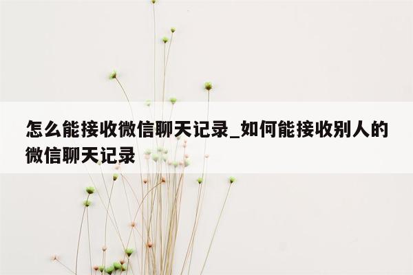 怎么能接收微信聊天记录_如何能接收别人的微信聊天记录