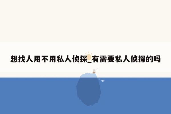 想找人用不用私人侦探_有需要私人侦探的吗