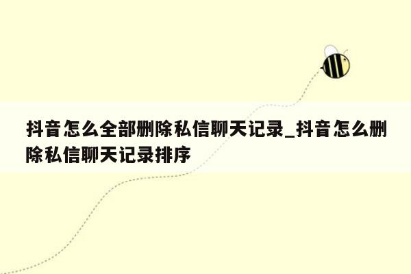 抖音怎么全部删除私信聊天记录_抖音怎么删除私信聊天记录排序