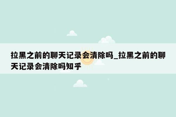 拉黑之前的聊天记录会清除吗_拉黑之前的聊天记录会清除吗知乎