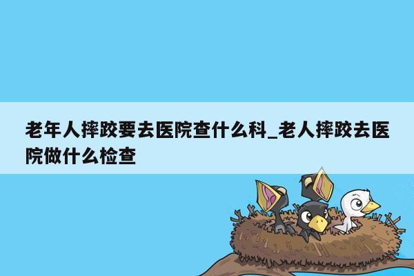 老年人摔跤要去医院查什么科_老人摔跤去医院做什么检查