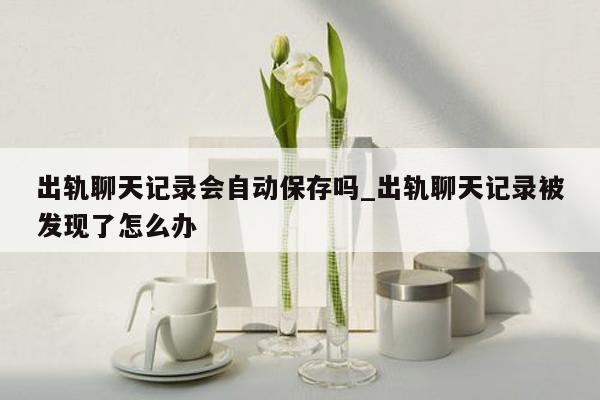 出轨聊天记录会自动保存吗_出轨聊天记录被发现了怎么办