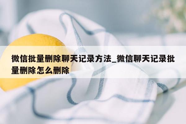 微信批量删除聊天记录方法_微信聊天记录批量删除怎么删除